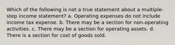 Which of the following is not a true statement about a multiple-step income statement? a. Operating expenses do not include income tax expense. b. There may be a section for non-operating activities. c. There may be a section for operating assets. d. There is a section for cost of goods sold.