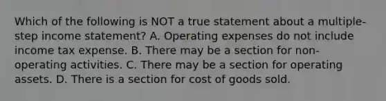 Which of the following is NOT a true statement about a multiple-step <a href='https://www.questionai.com/knowledge/kCPMsnOwdm-income-statement' class='anchor-knowledge'>income statement</a>? A. Operating expenses do not include income tax expense. B. There may be a section for non-operating activities. C. There may be a section for operating assets. D. There is a section for cost of goods sold.