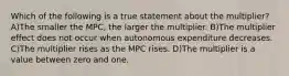 Which of the following is a true statement about the multiplier? A)The smaller the MPC, the larger the multiplier. B)The multiplier effect does not occur when autonomous expenditure decreases. C)The multiplier rises as the MPC rises. D)The multiplier is a value between zero and one.