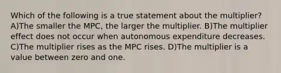 Which of the following is a true statement about the multiplier? A)The smaller the MPC, the larger the multiplier. B)The multiplier effect does not occur when autonomous expenditure decreases. C)The multiplier rises as the MPC rises. D)The multiplier is a value between zero and one.