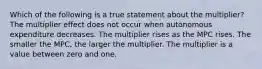 Which of the following is a true statement about the multiplier? The multiplier effect does not occur when autonomous expenditure decreases. The multiplier rises as the MPC rises. The smaller the MPC, the larger the multiplier. The multiplier is a value between zero and one.