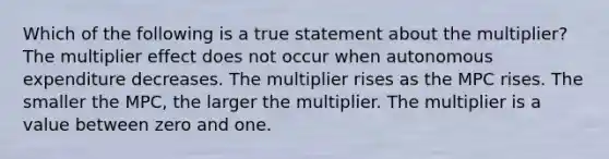 Which of the following is a true statement about the multiplier? The multiplier effect does not occur when autonomous expenditure decreases. The multiplier rises as the MPC rises. The smaller the MPC, the larger the multiplier. The multiplier is a value between zero and one.