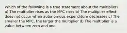 Which of the following is a true statement about the multiplier? a) The multiplier rises as the MPC rises b) The multiplier effect does not occur when autonomous expenditure decreases c) The smaller the MPC, the larger the multiplier d) The multiplier is a value between zero and one