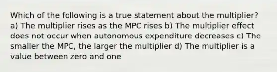 Which of the following is a true statement about the multiplier? a) The multiplier rises as the MPC rises b) The multiplier effect does not occur when autonomous expenditure decreases c) The smaller the MPC, the larger the multiplier d) The multiplier is a value between zero and one