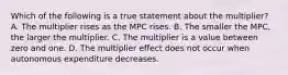 Which of the following is a true statement about the multiplier? A. The multiplier rises as the MPC rises. B. The smaller the MPC, the larger the multiplier. C. The multiplier is a value between zero and one. D. The multiplier effect does not occur when autonomous expenditure decreases.