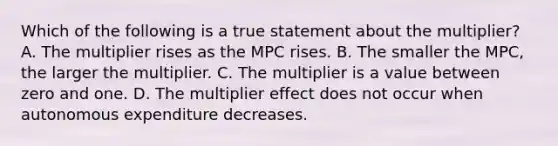 Which of the following is a true statement about the multiplier? A. The multiplier rises as the MPC rises. B. The smaller the MPC, the larger the multiplier. C. The multiplier is a value between zero and one. D. The multiplier effect does not occur when autonomous expenditure decreases.