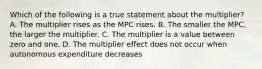 Which of the following is a true statement about the multiplier? A. The multiplier rises as the MPC rises. B. The smaller the MPC, the larger the multiplier. C. The multiplier is a value between zero and one. D. The multiplier effect does not occur when autonomous expenditure decreases