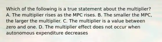 Which of the following is a true statement about the multiplier? A. The multiplier rises as the MPC rises. B. The smaller the MPC, the larger the multiplier. C. The multiplier is a value between zero and one. D. The multiplier effect does not occur when autonomous expenditure decreases