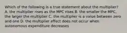 Which of the following is a true statement about the multiplier? A. the multiplier rises as the MPC rises B. the smaller the MPC, the larger the multiplier C. the multiplier is a value between zero and one D. the multiplier effect does not occur when autonomous expenditure decreases