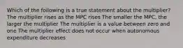 Which of the following is a true statement about the multiplier? The multiplier rises as the MPC rises The smaller the MPC, the larger the multiplier The multiplier is a value between zero and one The multiplier effect does not occur when autonomous expenditure decreases