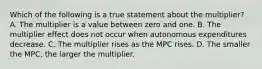 Which of the following is a true statement about the​ multiplier? A. The multiplier is a value between zero and one. B. The multiplier effect does not occur when autonomous expenditures decrease. C. The multiplier rises as the MPC rises. D. The smaller the​ MPC, the larger the multiplier.