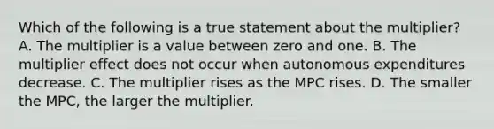 Which of the following is a true statement about the​ multiplier? A. The multiplier is a value between zero and one. B. The multiplier effect does not occur when autonomous expenditures decrease. C. The multiplier rises as the MPC rises. D. The smaller the​ MPC, the larger the multiplier.