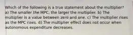 Which of the following is a true statement about the multiplier? a) The smaller the MPC, the larger the multiplier. b) The multiplier is a value between zero and one. c) The multiplier rises as the MPC rises. d) The multiplier effect does not occur when autonomous expenditure decreases.