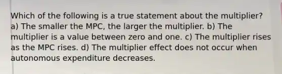 Which of the following is a true statement about the multiplier? a) The smaller the MPC, the larger the multiplier. b) The multiplier is a value between zero and one. c) The multiplier rises as the MPC rises. d) The multiplier effect does not occur when autonomous expenditure decreases.