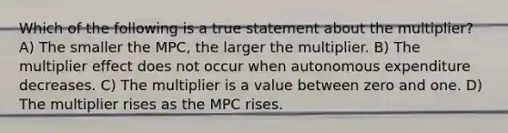 Which of the following is a true statement about the multiplier? A) The smaller the MPC, the larger the multiplier. B) The multiplier effect does not occur when autonomous expenditure decreases. C) The multiplier is a value between zero and one. D) The multiplier rises as the MPC rises.