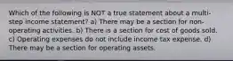 Which of the following is NOT a true statement about a multi-step income statement? a) There may be a section for non-operating activities. b) There is a section for cost of goods sold. c) Operating expenses do not include income tax expense. d) There may be a section for operating assets.