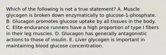 Which of the following is not a true statement? A. Muscle glycogen is broken down enzymatically to glucose-1-phosphate. B. Glucagon promotes glucose uptake by all tissues in the body. C. Elite endurance runners have a high proportion of type I fibers in their leg muscles. D. Glucagon has generally antagonistic actions to those of insulin. E. Liver glycogen is important in maintaining blood glucose concentration.