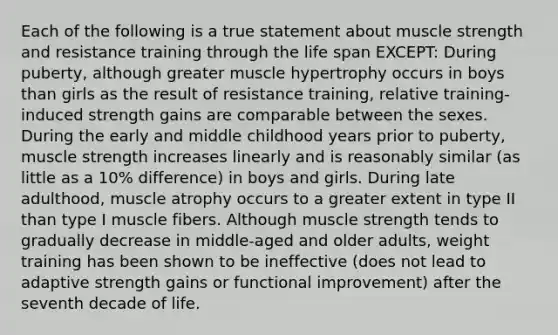 Each of the following is a true statement about muscle strength and resistance training through the life span EXCEPT: During puberty, although greater muscle hypertrophy occurs in boys than girls as the result of resistance training, relative training-induced strength gains are comparable between the sexes. During the early and middle childhood years prior to puberty, muscle strength increases linearly and is reasonably similar (as little as a 10% difference) in boys and girls. During late adulthood, muscle atrophy occurs to a greater extent in type II than type I muscle fibers. Although muscle strength tends to gradually decrease in middle-aged and older adults, weight training has been shown to be ineffective (does not lead to adaptive strength gains or functional improvement) after the seventh decade of life.