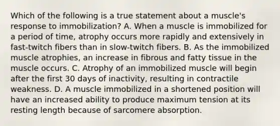 Which of the following is a true statement about a muscle's response to immobilization? A. When a muscle is immobilized for a period of time, atrophy occurs more rapidly and extensively in fast-twitch fibers than in slow-twitch fibers. B. As the immobilized muscle atrophies, an increase in fibrous and fatty tissue in the muscle occurs. C. Atrophy of an immobilized muscle will begin after the first 30 days of inactivity, resulting in contractile weakness. D. A muscle immobilized in a shortened position will have an increased ability to produce maximum tension at its resting length because of sarcomere absorption.