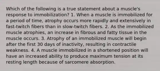 Which of the following is a true statement about a muscle's response to immobilization? 1. When a muscle is immobilized for a period of time, atrophy occurs more rapidly and extensively in fast-twitch fibers than in slow-twitch fibers. 2. As the immobilized muscle atrophies, an increase in fibrous and fatty tissue in the muscle occurs. 3. Atrophy of an immobilized muscle will begin after the first 30 days of inactivity, resulting in contractile weakness. 4. A muscle immobilized in a shortened position will have an increased ability to produce maximum tension at its resting length because of sarcomere absorption.