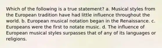 Which of the following is a true statement? a. Musical styles from the European tradition have had little influence throughout the world. b. European musical notation began in the Renaissance. c. Europeans were the first to notate music. d. The influence of European musical styles surpasses that of any of its languages or religions.