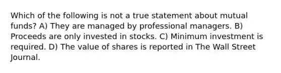 Which of the following is not a true statement about mutual funds? A) They are managed by professional managers. B) Proceeds are only invested in stocks. C) Minimum investment is required. D) The value of shares is reported in The Wall Street Journal.