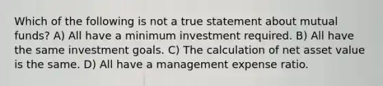 Which of the following is not a true statement about mutual funds? A) All have a minimum investment required. B) All have the same investment goals. C) The calculation of net asset value is the same. D) All have a management expense ratio.