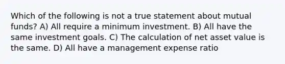 Which of the following is not a true statement about mutual funds? A) All require a minimum investment. B) All have the same investment goals. C) The calculation of net asset value is the same. D) All have a management expense ratio