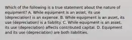 Which of the following is a true statement about the nature of equipment? A. While equipment is an asset, its use (depreciation) is an expense. B. While equipment is an asset, its use (depreciation) is a liability. C. While equipment is an asset, its use (depreciation) affects contributed capital. D. Equipment and its use (depreciation) are both liabilities.