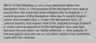 Which of the following is not a true statement about the Navigation Acts? a. One purpose of the Navigation Acts was to ensure that raw materials were shipped only to England. b. A second purpose of the Navigation Acts was to punish English sailors who jumped ship. c. Under the Navigation Acts, all colonial exports and imports had to be shipped through England. d. Initial colonial opposition to the Navigation Acts was light, because the acts were not rigidly enforced. e. One purpose of the Navigation Acts was to cut out other nations from profitable trade with the colonies.