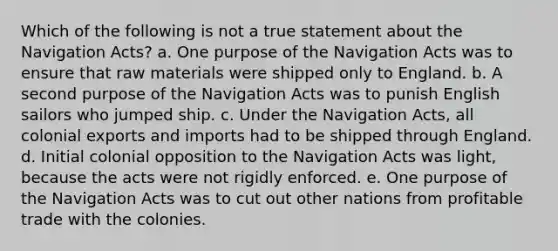 Which of the following is not a true statement about the Navigation Acts? a. One purpose of the Navigation Acts was to ensure that raw materials were shipped only to England. b. A second purpose of the Navigation Acts was to punish English sailors who jumped ship. c. Under the Navigation Acts, all colonial exports and imports had to be shipped through England. d. Initial colonial opposition to the Navigation Acts was light, because the acts were not rigidly enforced. e. One purpose of the Navigation Acts was to cut out other nations from profitable trade with the colonies.