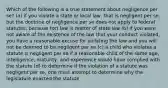 Which of the following is a true statement about negligence per se? (a) if you violate a state or local law, that is negligent per se, but the doctrine of negligence per se does not apply to federal statutes, because tort law is matter of state law (b) if you were not aware of the existence of the law that your conduct violated, you have a reasonable excuse for violating the law and you will not be deemed to be negligent per se (c) a child who violates a statute is negligent per se if a reasonable child of the same age, intelligence, maturity, and experience would have complied with the statute (d) to determine if the violation of a statute was negligent per se, one must attempt to determine why the legislature enacted the statute