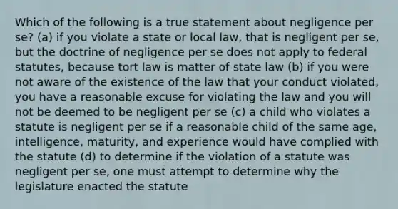 Which of the following is a true statement about negligence per se? (a) if you violate a state or local law, that is negligent per se, but the doctrine of negligence per se does not apply to federal statutes, because tort law is matter of state law (b) if you were not aware of the existence of the law that your conduct violated, you have a reasonable excuse for violating the law and you will not be deemed to be negligent per se (c) a child who violates a statute is negligent per se if a reasonable child of the same age, intelligence, maturity, and experience would have complied with the statute (d) to determine if the violation of a statute was negligent per se, one must attempt to determine why the legislature enacted the statute