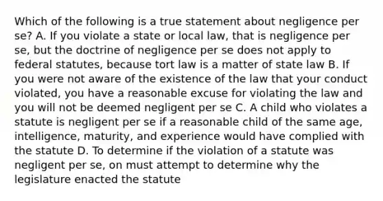 Which of the following is a true statement about negligence per se? A. If you violate a state or local law, that is negligence per se, but the doctrine of negligence per se does not apply to federal statutes, because tort law is a matter of state law B. If you were not aware of the existence of the law that your conduct violated, you have a reasonable excuse for violating the law and you will not be deemed negligent per se C. A child who violates a statute is negligent per se if a reasonable child of the same age, intelligence, maturity, and experience would have complied with the statute D. To determine if the violation of a statute was negligent per se, on must attempt to determine why the legislature enacted the statute