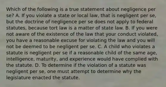 Which of the following is a true statement about negligence per se? A. If you violate a state or local law, that is negligent per se, but the doctrine of negligence per se does not apply to federal statutes, because tort law is a matter of state law. B. If you were not aware of the existence of the law that your conduct violated, you have a reasonable excuse for violating the law and you will not be deemed to be negligent per se. C. A child who violates a statute is negligent per se if a reasonable child of the same age, intelligence, maturity, and experience would have complied with the statute. D. To determine if the violation of a statute was negligent per se, one must attempt to determine why the legislature enacted the statute.