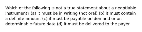 Which or the following is not a true statement about a negotiable instrument? (a) it must be in writing (not oral) (b) it must contain a definite amount (c) it must be payable on demand or on determinable future date (d) it must be delivered to the payer.