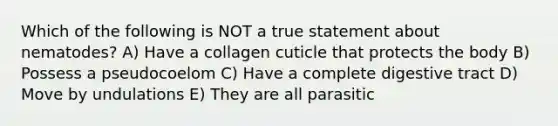 Which of the following is NOT a true statement about nematodes? A) Have a collagen cuticle that protects the body B) Possess a pseudocoelom C) Have a complete digestive tract D) Move by undulations E) They are all parasitic