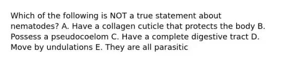 Which of the following is NOT a true statement about nematodes? A. Have a collagen cuticle that protects the body B. Possess a pseudocoelom C. Have a complete digestive tract D. Move by undulations E. They are all parasitic