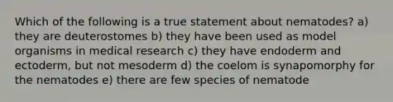 Which of the following is a true statement about nematodes? a) they are deuterostomes b) they have been used as model organisms in medical research c) they have endoderm and ectoderm, but not mesoderm d) the coelom is synapomorphy for the nematodes e) there are few species of nematode