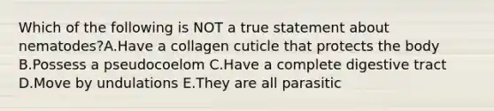 Which of the following is NOT a true statement about nematodes?A.Have a collagen cuticle that protects the body B.Possess a pseudocoelom C.Have a complete digestive tract D.Move by undulations E.They are all parasitic