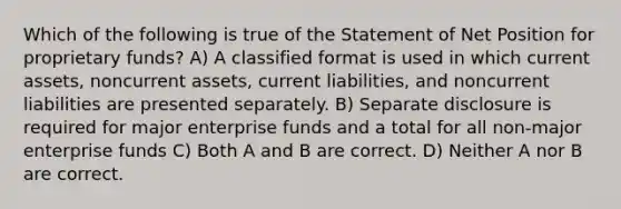 Which of the following is true of the Statement of Net Position for proprietary funds? A) A classified format is used in which current assets, noncurrent assets, current liabilities, and noncurrent liabilities are presented separately. B) Separate disclosure is required for major enterprise funds and a total for all non-major enterprise funds C) Both A and B are correct. D) Neither A nor B are correct.