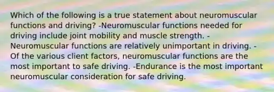 Which of the following is a true statement about neuromuscular functions and driving? -Neuromuscular functions needed for driving include joint mobility and muscle strength. -Neuromuscular functions are relatively unimportant in driving. -Of the various client factors, neuromuscular functions are the most important to safe driving. -Endurance is the most important neuromuscular consideration for safe driving.