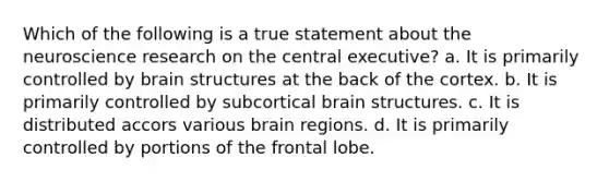 Which of the following is a true statement about the neuroscience research on the central executive? a. It is primarily controlled by brain structures at the back of the cortex. b. It is primarily controlled by subcortical brain structures. c. It is distributed accors various brain regions. d. It is primarily controlled by portions of the frontal lobe.