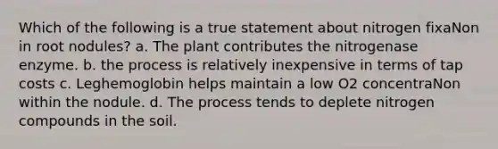 Which of the following is a true statement about nitrogen fixaNon in root nodules? a. The plant contributes the nitrogenase enzyme. b. the process is relatively inexpensive in terms of tap costs c. Leghemoglobin helps maintain a low O2 concentraNon within the nodule. d. The process tends to deplete nitrogen compounds in the soil.