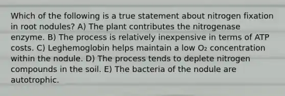 Which of the following is a true statement about nitrogen fixation in root nodules? A) The plant contributes the nitrogenase enzyme. B) The process is relatively inexpensive in terms of ATP costs. C) Leghemoglobin helps maintain a low O₂ concentration within the nodule. D) The process tends to deplete nitrogen compounds in the soil. E) The bacteria of the nodule are autotrophic.