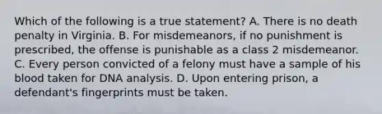 Which of the following is a true statement? A. There is no death penalty in Virginia. B. For misdemeanors, if no punishment is prescribed, the offense is punishable as a class 2 misdemeanor. C. Every person convicted of a felony must have a sample of his blood taken for DNA analysis. D. Upon entering prison, a defendant's fingerprints must be taken.