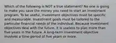 Which of the following is NOT a true statement? No one is going to make you save the money you need to start an investment program. To be useful, investment objectives must be specific and measurable. Investment goals must be tailored to the particular financial needs of the individual. Because investment objectives deal with the future, it is useless to plan more than five years in the future. A long-term investment objective involves a time period of five years or more.