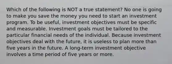 Which of the following is NOT a true statement? No one is going to make you save the money you need to start an investment program. To be useful, investment objectives must be specific and measurable. Investment goals must be tailored to the particular financial needs of the individual. Because investment objectives deal with the future, it is useless to plan more than five years in the future. A long-term investment objective involves a time period of five years or more.