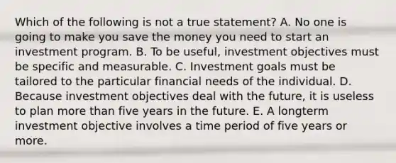 Which of the following is not a true statement? A. No one is going to make you save the money you need to start an investment program. B. To be useful, investment objectives must be specific and measurable. C. Investment goals must be tailored to the particular financial needs of the individual. D. Because investment objectives deal with the future, it is useless to plan more than five years in the future. E. A longterm investment objective involves a time period of five years or more.