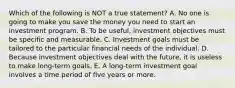 Which of the following is NOT a true statement? A. No one is going to make you save the money you need to start an investment program. B. To be useful, investment objectives must be specific and measurable. C. Investment goals must be tailored to the particular financial needs of the individual. D. Because investment objectives deal with the future, it is useless to make long-term goals. E. A long-term investment goal involves a time period of five years or more.